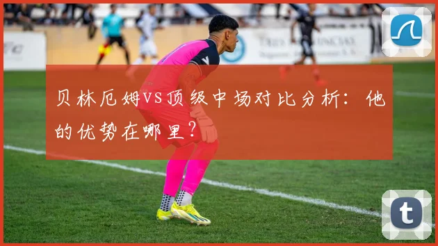 贝林厄姆vs顶级中场对比分析：他的优势在哪里？
