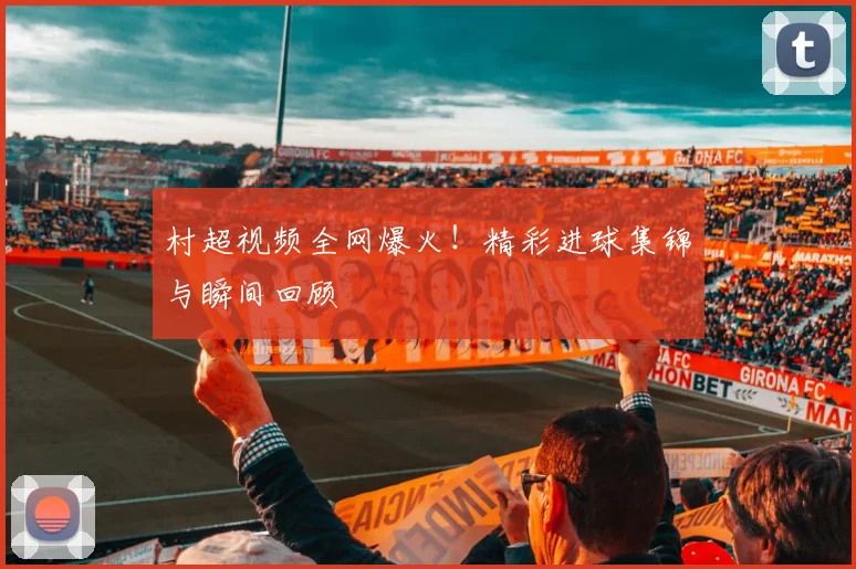 村超视频全网爆火！精彩进球集锦与瞬间回顾