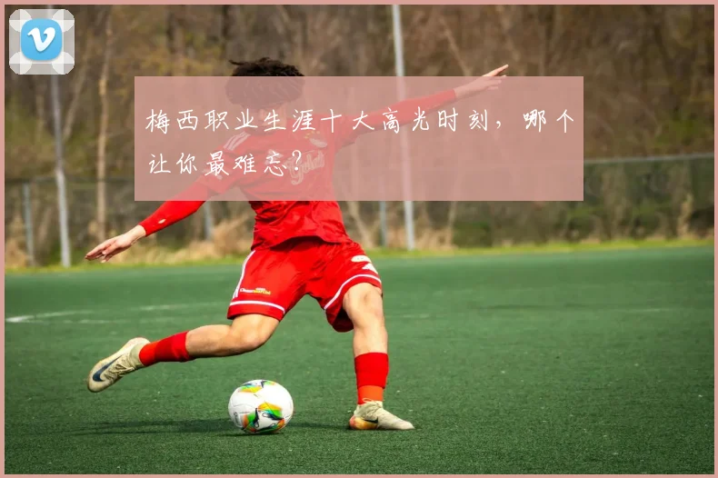 梅西职业生涯十大高光时刻，哪个让你最难忘？