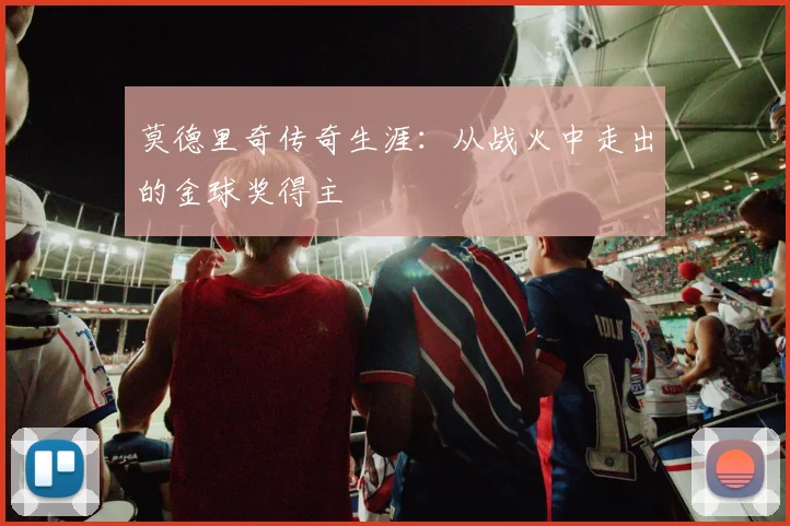 莫德里奇传奇生涯：从战火中走出的金球奖得主