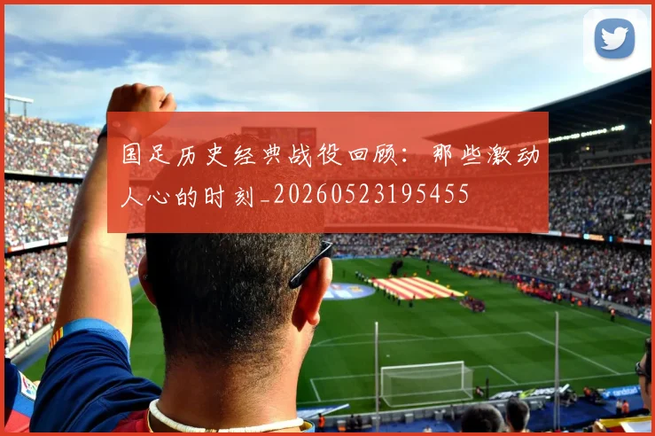 国足历史经典战役回顾:那些激动人心的时刻_20260523195455