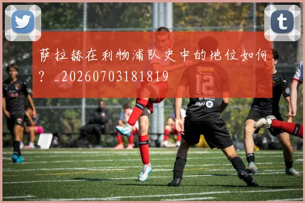 萨拉赫在利物浦队史中的地位如何？_20260703181819