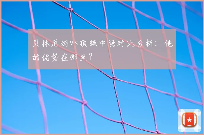 贝林厄姆vs顶级中场对比分析：他的优势在哪里？
