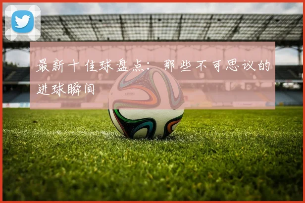 最新十佳球盘点：那些不可思议的进球瞬间