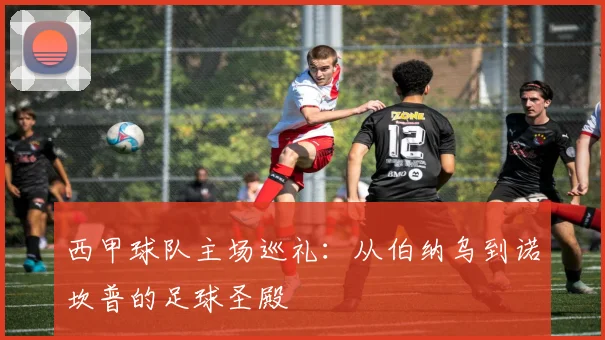 西甲球队主场巡礼：从伯纳乌到诺坎普的足球圣殿