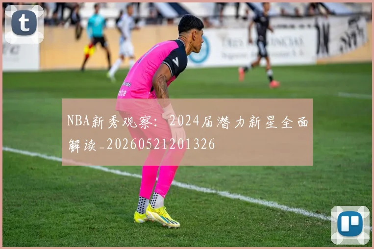 NBA新秀观察：2024届潜力新星全面解读_20260521201326