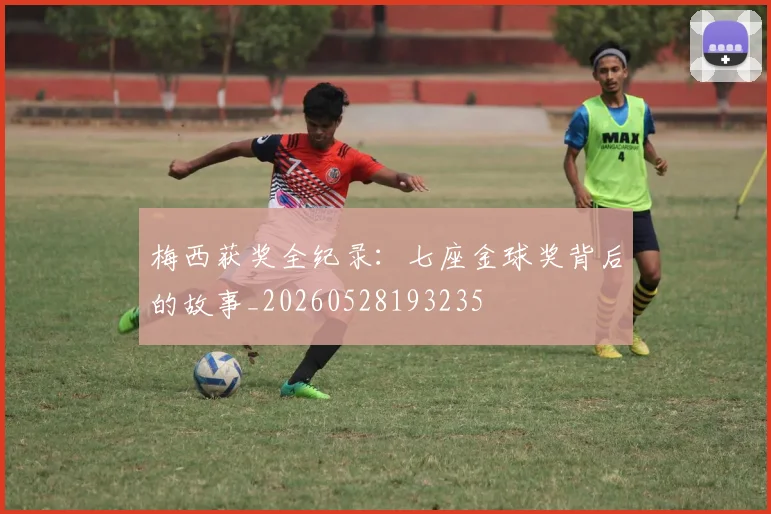 梅西获奖全纪录:七座金球奖背后的故事_20260528193235