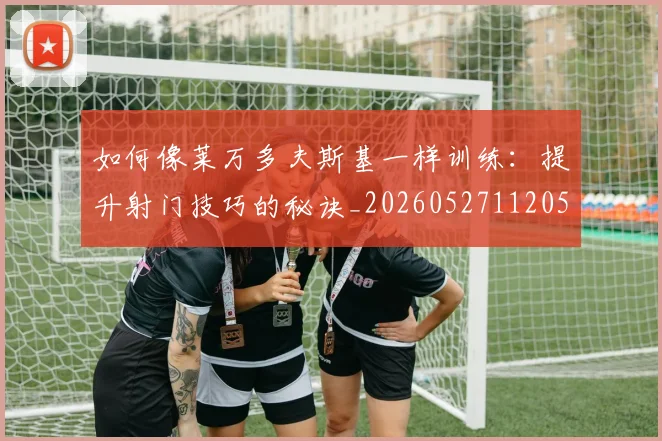 如何像莱万多夫斯基一样训练：提升射门技巧的秘诀_20260527112050