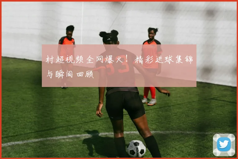 村超视频全网爆火！精彩进球集锦与瞬间回顾