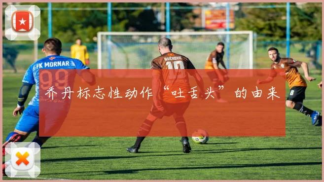 乔丹标志性动作“吐舌头”的由来