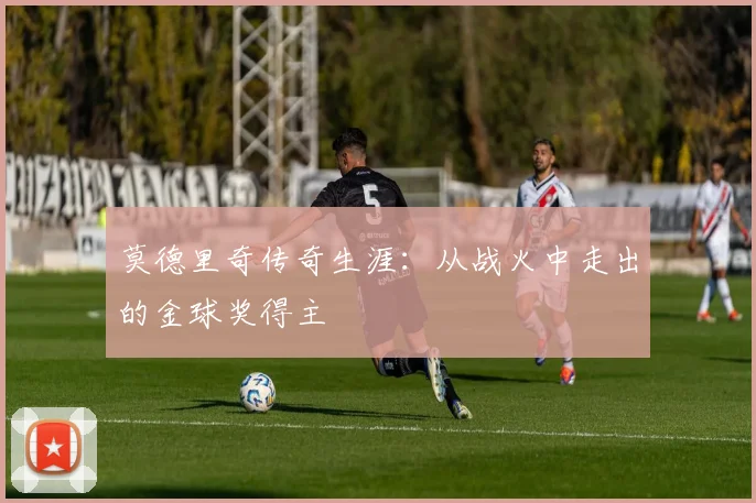莫德里奇传奇生涯：从战火中走出的金球奖得主